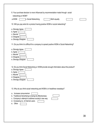 39 
9. Your purchase decision is more influenced by recommendation made through social 
networking or WOM? 
a.WOM b. Social Networking c. Both equally d. None 
10. Will you pay extra for a product having positive WOM or social networking? 
a. Strongly Agree 
b. Agree 
c. Neutral 
d. Disagree 
e. Strongly Disagree 
11. Do you think it is difficult for a company to spread positive WOM or Social Networking? 
a. Strongly Agree 
b. Agree 
c. Neutral 
d. Disagree 
e. Strongly Disagree 
12. Do you think Social Networking or WOM provide enough information about the product? 
a. Strongly Agree 
b. Agree 
c. Neutral 
d. Disagree 
e. Strongly Disagree 
13. Why do you think social networking and WOM is in headlines nowadays? 
a. Increase consumerism 
b. Traditional Advertising is losing its effectiveness 
c. Company’s attempt to address society’s new way 
d. Increasing no. of internet users 
e. Other 
 