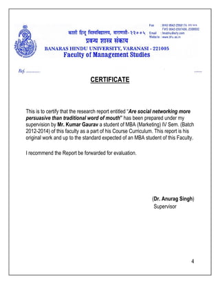 CERTIFICATE 
, 670 1414 
Are social networking more 
This is to certify that the research report entitled “ 
persuasive than traditional word of mouth 
supervision by Mr. Kumar Gaurav 
2012-2014) of this faculty as a part of his Course Curriculum. This report is his 
original work and up to the standard expected of an MBA student of this Faculty. 
I recommend the Report be forwarded for evaluation. 
mouth” has been prepared under my 
a student of MBA (Marketing) IV Sem. (Batch 
(Dr. Anurag Singh 
Supervisor 
Singh) 
4 
 