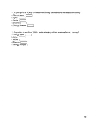 40 
14. In your opinion is WOM or social network marketing is more effective than traditional marketing? 
a. Strongly Agree 
b. Agree 
c. Neutral 
d. Disagree 
e. Strongly Disagree 
15.Do you think in near future WOM or social networking will be a necessary for every company? 
a. Strongly Agree 
b. Agree 
c. Neutral 
d. Disagree 
e. Strongly Disagree 

