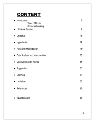 5 
CONTENT 
 Introduction 5 
Word of Mouth 
Social Networking 
 Literature Review 9 
 Objective 18 
 Hypothesis 18 
 Research Methodology 19 
 Data Analysis and Interpretation 20 
 Conclusion and Findings 31 
 Suggestion 33 
 Learning 34 
 Limitation 35 
 References 36 
 Questionnaire 37 
 