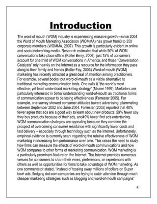 6 
Introduction 
The word of mouth (WOM) industry is experiencing massive growth—since 2004 
the Word of Mouth Marketing Association (WOMMA) has grown from3 to 350 
corporate members (WOMMA, 2007). This growth is particularly evident in online 
and social networking media. Research estimates that while 90% of WOM 
conversations take place offline (Keller Berry, 2006), just 15% of consumers 
account for one third of WOM conversations in America, and those “Conversation 
Catalysts” rely heavily on the Internet as a resource for the information they pass 
along to their family and friends (Keller Fay, 2006) Word-of-mouth (WOM) 
marketing has recently attracted a great deal of attention among practitioners. 
For example, several books tout word-of-mouth as a viable alternative to 
traditional marketing communication tools. One calls it “the world’s most 
effective, yet least understood marketing strategy” (Misner 1999). Marketers are 
particularly interested in better understanding word-of-mouth as traditional forms 
of communication appear to be losing effectiveness (Forrester 2005). For 
example, one survey showed consumer attitudes toward advertising plummeting 
between September 2002 and June 2004. Forrester (2005) reported that 40% 
fewer agree that ads are a good way to learn about new products, 59% fewer say 
they buy products because of their ads, and49% fewer find ads entertaining. 
WOM communication strategies are appealing because they combine the 
prospect of overcoming consumer resistance with significantly lower costs and 
fast delivery – especially through technology such as the Internet. Unfortunately, 
empirical evidence is currently scant regarding the relative effectiveness of WOM 
marketing in increasing firm performance over time. This raises the need to study 
how firms can measure the effects of word-of-mouth communications and how 
WOM compares to other forms of marketing communication. WOM marketing is 
a particularly prominent feature on the Internet. The Internet provides numerous 
venues for consumers to share their views, preferences, or experiences with 
others as well as opportunities for firms to take advantage of WOM marketing. As 
one commentator stated, “Instead of tossing away millions of dollars on Super 
bowl ads, fledging dot-com companies are trying to catch attention through much 
cheaper marketing strategies such as blogging and word-of-mouth campaigns” 
 