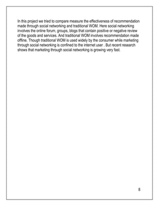 In this project we tried to compare measure the effectiveness of recommendation 
made through social networking and traditional WOM. Here social networking 
involves the online forum, groups, blogs that contain positive or negative review 
of the goods and services. And traditional WOM involves recommendation made 
offline. Though traditional WOM is used widely by the consumer while marketing 
through social networking is confined to the internet user . But recent research 
shows that marketing through social networking is growing very fast. 
8 
 