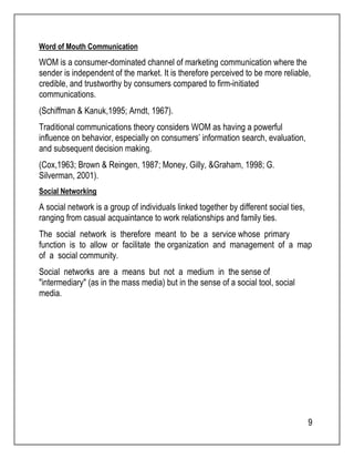 Word of Mouth Communication 
WOM is a consumer-dominated channel of marketing communication where the 
sender is independent of the market. It is therefore perceived to be more reliable, 
credible, and trustworthy by consumers compared to firm-initiated 
communications. 
(Schiffman & Kanuk,1995; Arndt, 1967). 
Traditional communications theory considers WOM as having a powerful 
influence on behavior, especially on consumers’ information search, evaluation, 
and subsequent decision making. 
(Cox,1963; Brown & Reingen, 1987; Money, Gilly, &Graham, 1998; G. 
Silverman, 2001). 
Social Networking 
A social network is a group of individuals linked together by different social ties, 
ranging from casual acquaintance to work relationships and family ties. 
The social network is therefore meant to be a service whose primary 
function is to allow or facilitate the organization and management of a map 
of a social community. 
Social networks are a means but not a medium in the sense of 
"intermediary" (as in the mass media) but in the sense of a social tool, social 
media. 
9 
 