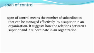 span of control
span of control means the number of subordinates
that can be managed effectively by a superior in an
organization. It suggests how the relations between a
superior and a subordinate in an organization.
 