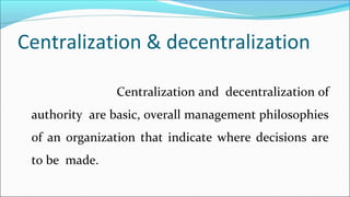 Centralization & decentralization
Centralization and decentralization of
authority are basic, overall management philosophies
of an organization that indicate where decisions are
to be made.
 