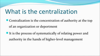 What is the centralization
Centralization is the concentration of authority at the top
of an organization or deportment
It is the process of systematically of relating power and
authority in the hands of higher-level management
 