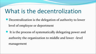 What is the decentrolization
Decentralization is the delegation of authority to lower
level of employee or deportment
 It is the process of systematically delegating power and
authority the organization to middle and lower –level
management
 