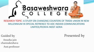 RESEARCH TOPIC: A STUDY ON CHANGING COUNTERS OF TRADE UNION IN NEW
MILLENNIUM IN SPECIAL REFRENCE TO ADC INDIAN COMMUNICATIONS
LIMITED,PEENYA INDST AERIA
Guided by Presented by
Anusha jain
channakeshava
Asst.professor
 