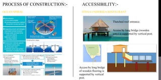 PROCESS OF CONSTRUCTION:-
OCEAN SPIRAL
ACCESSIBILITY:-
ITHAA UNDERSEA RESTAURANT
Access by long bridge (wooden
jetty) is supported by vertical post.
Thatched roof entrance.
Access by long bridge
of wooden flooring is
supported by vertical
post.
 