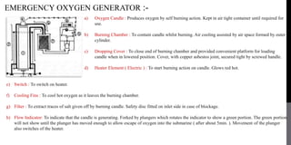 EMERGENCY OXYGEN GENERATOR :-
a) Oxygen Candle : Produces oxygen by self burning action. Kept in air tight container until required for
use.
b) Burning Chamber : To contain candle whilst burning. Air cooling assisted by air space formed by outer
cylinder.
c) Dropping Cover : To close end of burning chamber and provided convenient platform for loading
candle when in lowered position. Cover, with copper asbestos joint, secured tight by screwed handle.
d) Heater Element ( Electric ) : To start burning action on candle. Glows red hot.
e) Switch : To switch on heater.
f) Cooling Fins : To cool hot oxygen as it leaves the burning chamber.
g) Filter : To extract traces of salt given off by burning candle. Safety disc fitted on inlet side in case of blockage.
h) Flow Indicator: To indicate that the candle is generating. Forked by plungers which rotates the indicator to show a green portion. The green portion
will not show until the plunger has moved enough to allow escape of oxygen into the submarine ( after about 5min. ). Movement of the plunger
also switches of the heater.
 