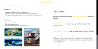 SOCIAL NEED
iv) On and Underwater Construction
Advantages:-
- Abundance of space since 70 % of earth is water.
- It can give us space in land for agriculture for food and other resources.
- Gives a possibility to explore marine life and have a better understanding of it
Disadvantages:-
- High cost construction.
- Issue of sunlight underwater.
- Prone to tsunami have a better understanding of it.
CONCLUSION :-
With the increasing population Horizontal Construction won’t be
possible.
Vertical Construction is not a long term solution due to the
sinking of land.
Underground Construction has the same issue of land as Vertical.
Underwater Construction can be a solution with respect to the
climatic conditions if we are able to take care of the services and
resist the Tsunami
 