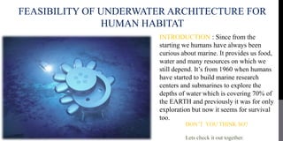 FEASIBILITY OF UNDERWATER ARCHITECTURE FOR
HUMAN HABITAT
INTRODUCTION : Since from the
starting we humans have always been
curious about marine. It provides us food,
water and many resources on which we
still depend. It’s from 1960 when humans
have started to build marine research
centers and submarines to explore the
depths of water which is covering 70% of
the EARTH and previously it was for only
exploration but now it seems for survival
too.
DON’T YOU THINK SO?
Lets check it out together.
 