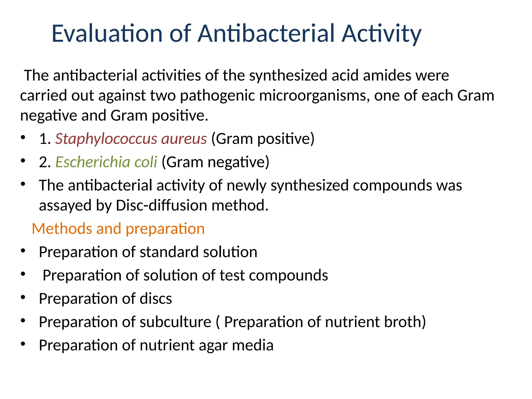 Evaluation of Antibacterial Activity
The antibacterial activities of the synthesized acid amides were
carried out against two pathogenic microorganisms, one of each Gram
negative and Gram positive.
• 1. Staphylococcus aureus (Gram positive)
• 2. Escherichia coli (Gram negative)
• The antibacterial activity of newly synthesized compounds was
assayed by Disc-diffusion method.
Methods and preparation
• Preparation of standard solution
• Preparation of solution of test compounds
• Preparation of discs
• Preparation of subculture ( Preparation of nutrient broth)
• Preparation of nutrient agar media
 