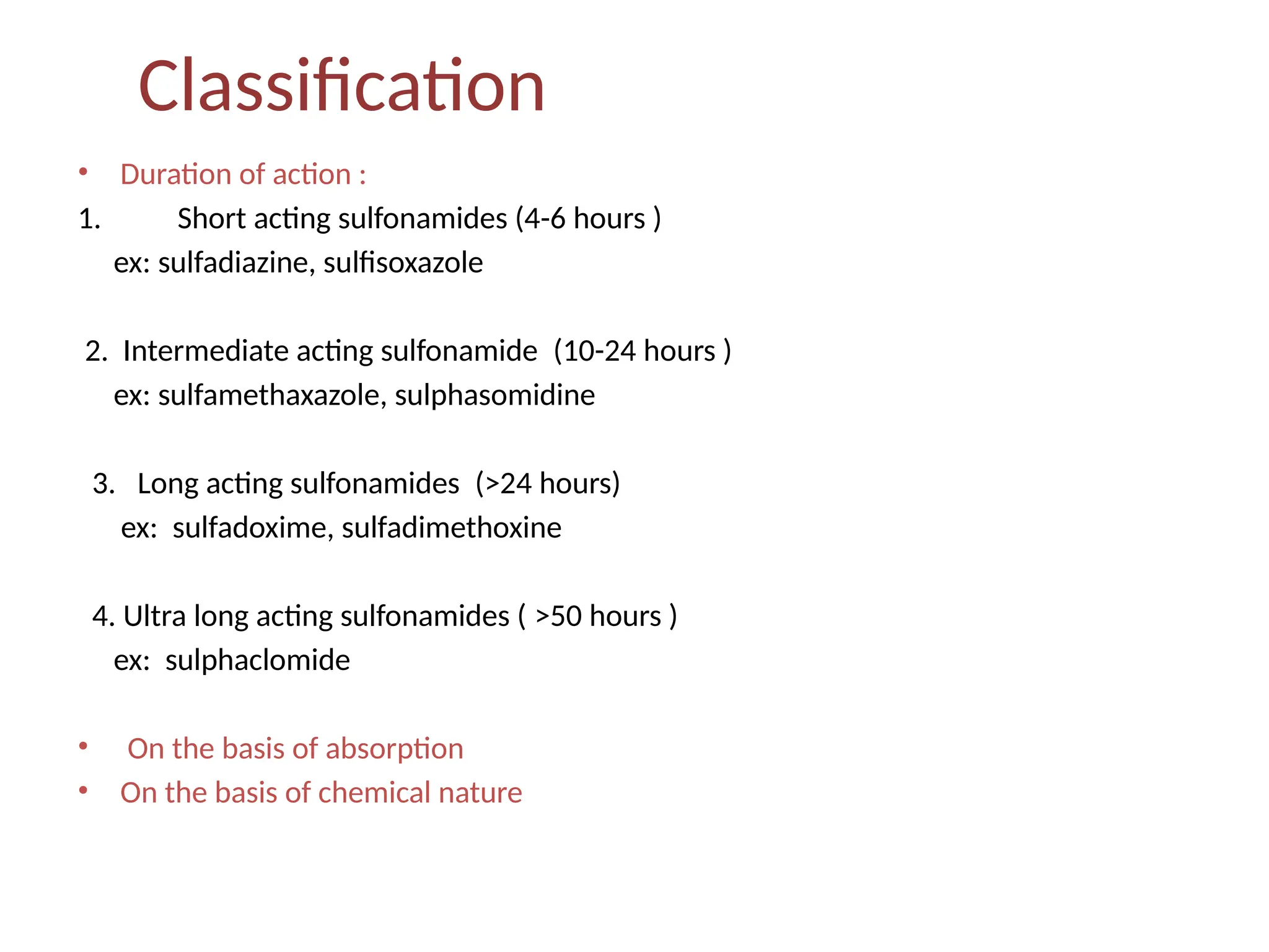 Classification
• Duration of action :
1. Short acting sulfonamides (4-6 hours )
ex: sulfadiazine, sulfisoxazole
2. Intermediate acting sulfonamide (10-24 hours )
ex: sulfamethaxazole, sulphasomidine
3. Long acting sulfonamides (>24 hours)
ex: sulfadoxime, sulfadimethoxine
4. Ultra long acting sulfonamides ( >50 hours )
ex: sulphaclomide
• On the basis of absorption
• On the basis of chemical nature
 