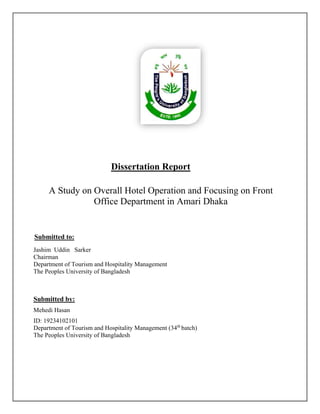 Dissertation Report
A Study on Overall Hotel Operation and Focusing on Front
Office Department in Amari Dhaka
Submitted to:
Jashim Uddin Sarker
Chairman
Department of Tourism and Hospitality Management
The Peoples University of Bangladesh
Submitted by:
Mehedi Hasan
ID: 19234102101
Department of Tourism and Hospitality Management (34th
batch)
The Peoples University of Bangladesh
 