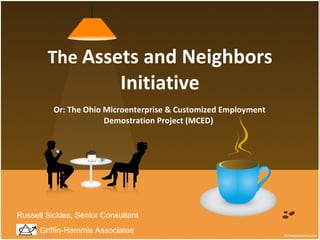 The  Assets and Neighbors Initiative Or: The Ohio Microenterprise & Customized Employment Demostration Project (MCED)  Griffin-Hammis Associates Russell Sickles, Senior Consultant 