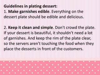 Guidelines in plating dessert:
1. Make garnishes edible. Everything on the
dessert plate should be edible and delicious.
2. Keep it clean and simple. Don't crowd the plate.
If your dessert is beautiful, it shouldn't need a lot
of garnishes. And keep the rim of the plate clear,
so the servers aren't touching the food when they
place the desserts in front of the customers.
 