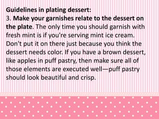Guidelines in plating dessert:
3. Make your garnishes relate to the dessert on
the plate. The only time you should garnish with
fresh mint is if you're serving mint ice cream.
Don't put it on there just because you think the
dessert needs color. If you have a brown dessert,
like apples in puff pastry, then make sure all of
those elements are executed well—puff pastry
should look beautiful and crisp.
 