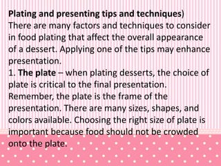 Plating and presenting tips and techniques)
There are many factors and techniques to consider
in food plating that affect the overall appearance
of a dessert. Applying one of the tips may enhance
presentation.
1. The plate – when plating desserts, the choice of
plate is critical to the final presentation.
Remember, the plate is the frame of the
presentation. There are many sizes, shapes, and
colors available. Choosing the right size of plate is
important because food should not be crowded
onto the plate.
 