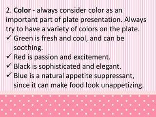 2. Color - always consider color as an
important part of plate presentation. Always
try to have a variety of colors on the plate.
 Green is fresh and cool, and can be
soothing.
 Red is passion and excitement.
 Black is sophisticated and elegant.
 Blue is a natural appetite suppressant,
since it can make food look unappetizing.
 