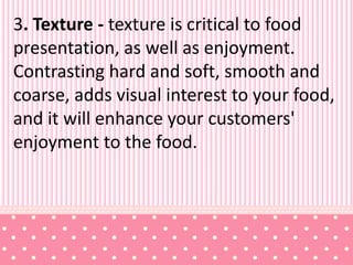 3. Texture - texture is critical to food
presentation, as well as enjoyment.
Contrasting hard and soft, smooth and
coarse, adds visual interest to your food,
and it will enhance your customers'
enjoyment to the food.
 