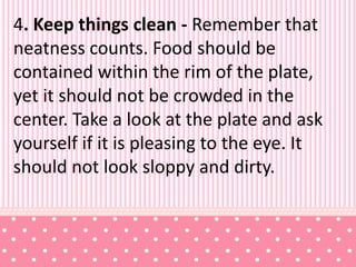 4. Keep things clean - Remember that
neatness counts. Food should be
contained within the rim of the plate,
yet it should not be crowded in the
center. Take a look at the plate and ask
yourself if it is pleasing to the eye. It
should not look sloppy and dirty.
 