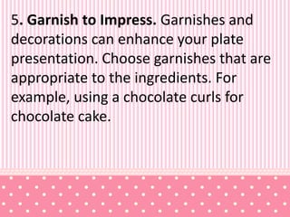 5. Garnish to Impress. Garnishes and
decorations can enhance your plate
presentation. Choose garnishes that are
appropriate to the ingredients. For
example, using a chocolate curls for
chocolate cake.
 