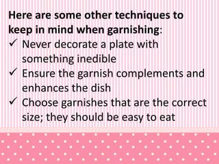 Here are some other techniques to
keep in mind when garnishing:
 Never decorate a plate with
something inedible
 Ensure the garnish complements and
enhances the dish
 Choose garnishes that are the correct
size; they should be easy to eat
 