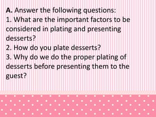 A. Answer the following questions:
1. What are the important factors to be
considered in plating and presenting
desserts?
2. How do you plate desserts?
3. Why do we do the proper plating of
desserts before presenting them to the
guest?
 