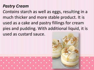 Pastry Cream
Contains starch as well as eggs, resulting in a
much thicker and more stable product. It is
used as a cake and pastry fillings for cream
pies and pudding. With additional liquid, it is
used as custard sauce.
 