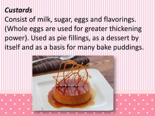 Custards
Consist of milk, sugar, eggs and flavorings.
(Whole eggs are used for greater thickening
power). Used as pie fillings, as a dessert by
itself and as a basis for many bake puddings.
 