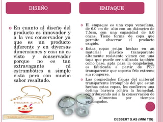 DESSERT S.AS (MINI TOI)
 En cuanto al diseño del
producto es innovador y
a la vez conservador ya
que es un producto
diferente y en diversas
dimensiones y casi no es
visto y conservador
porque no es tan
extravagante ni
estrambótico a simple
vista pero con mucho
sabor resaltado.
 El empaque es una copa veneciana,
de 6.0 cm de alto con un diámetro de
7.5cm, con una capacidad de 5.0
onzas. Tiene forma de copa que
permite observar el producto
exigido.
 Estas copas están hechas en un
material plástico transparente
altamente resistente vienen con una
tapa que puede ser utilizada también
como base, apta para la congelación,
es fabricada a partir de PET
transparente que soporta frío extremo
sin romperse.
 Las propiedades físicas del material
transparente irrompible del que están
hechas estas copas, les confieren una
óptima barrera contra la humedad,
contribuyendo así a la conservación de
los alimentos por tiempos
prolongados.
DISEÑO EMPAQUE
 