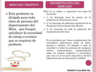 DESSERT S.AS (MINI TOI)
MERCADO OBJETIVO
 Este producto va
dirigido para toda
clase de persona del
departamento del
Meta que busque
satisfacer la necesidad
de antojo o eventos
que se requiera de
producto
SEGMENTACIÓN DEL
MERCADO
Mini toi se enfoca a segmentar tres tipos de
demanda:
 1. La demanda local de postre, de la
población de Villavicencio meta
 2. La demanda de población estudiantil de la
Fundación Universitaria San Martin.
 3. La demanda de toda la población del
departamento del meta
Es un producto que busca complementar las
costumbres alimenticias tanto de niños,
jóvenes y adultos. Va dirigida a toda la
sociedad y a todas las personas de cualquier
estrato socioeconómico; comprendiendo
todas las edades, religiones y costumbres
que vean en el un gusto exquisito y de fácil
adquisición por su innovación y calidad
 