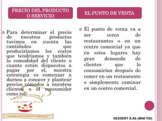 DESSERT S.AS (MINI TOI)
 Para determinar el precio
de nuestros productos
tuvimos en cuenta las
cantidades que
produciríamos los costos
que tendríamos y también
la comodidad del cliente o
cuanto están dispuestos a
pagar por el, nuestra
estrategia es comenzar a
darnos a conocer y plantear
precios cómodos a nuestros
clientes o el consumidor
como tal.
 El punto de venta va a
ser cerca de
restaurantes o en un
centro comercial ya que
en estos lugares hay
gran demanda de
clientes que lo
consumirían después de
comer en un restaurante
o simplemente caminar
en un centro comercial.
PRECIO DEL PRODUCTO
O SERVICIO
EL PUNTO DE VENTA
 