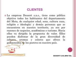DESSERT S.AS (MINI TOI)
CLIENTES
 La empresa Dessert s.a.s., tiene como público
objetivo todos los habitantes del departamento
del Meta, de cualquier edad, sexo, cultura raza,
religión e ideología; y demás personas que se
encuentren en nuestro territorio, ya sea por
razones de negocios, académicas o turismo. Hacia
ellos va dirigida la propuesta de valor. Ellos
pueden disfrutar de la gran diversidad de
sabores, aromas y colores que ofrece la
gastronomía de los postres en nuestro país.
 