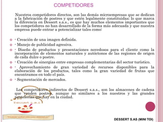 DESSERT S.AS (MINI TOI)
COMPETIDORES
Nuestros competidores directos, son las demás microempresas que se dedican
a la fabricación de postres y que estén legalmente constituidas; lo que marca
la diferencia en Dessert s.a.s., es que hay muchos elementos importantes que
los competidores no han desarrollado de la forma más adecuada y que nuestra
empresa puede entrar a potencializar tales como:
 - Creación de una imagen definida.
 - Manejo de publicidad agresiva.
 - Diseño de productos y presentaciones novedosos para el cliente como la
incorporación de elementos naturales y autóctonos de las regiones de origen
de cada dulce o postre.
 - Creación de sinergias entre empresas complementarias del sector turístico.
 - Aprovechamiento de gran variedad de recursos disponibles para la
elaboración de los productos, tales como la gran variedad de frutas que
encontramos en todo el país.
 - Segmentación de mercados.
Los competidores indirectos de Dessert s.a.s., son los almacenes de cadena
que venden postres, aunque no similares a los nuestros y las grandes
pastelerías que hay en la ciudad.
 
