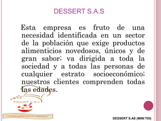 DESSERT S.AS (MINI TOI)
DESSERT S.A.S
Esta empresa es fruto de una
necesidad identificada en un sector
de la población que exige productos
alimenticios novedosos, únicos y de
gran sabor; va dirigida a toda la
sociedad y a todas las personas de
cualquier estrato socioeconómico;
nuestros clientes comprenden todas
las edades.
 