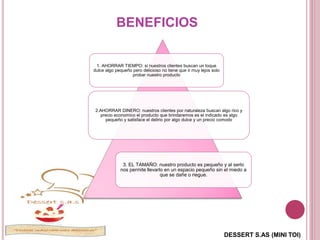 DESSERT S.AS (MINI TOI)
BENEFICIOS
1. AHORRAR TIEMPO: si nuestros clientes buscan un toque
dulce algo pequeño pero delicioso no tiene que ir muy lejos solo
probar nuestro producto
2.AHORRAR DINERO: nuestros clientes por naturaleza buscan algo rico y
precio economico el producto que brindaremos es el indicado es algo
pequeño y satisface el delirio por algo dulce y un precio comodo
3. EL TAMAÑO: nuestro producto es pequeño y al serlo
nos permite llevarlo en un espacio pequeño sin el miedo a
que se dañe o riegue.
 