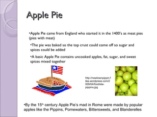 Apple Pie Apple Pie came from England who started it in the 1400’s as meat pies (pies with meat) The pie was baked so the top crust could come off so sugar and spices could be added A basic Apple Pie contains uncooked apples, fat, sugar, and sweet spices mixed together By the 15 th  century Apple Pie’s mad in Rome were made by popular apples like the Pippins, Pomewaters, Bittersweets, and Blanderelles  http://newtownpippin.files.wordpress.com/2009/04/foodista-pippins.jpg 