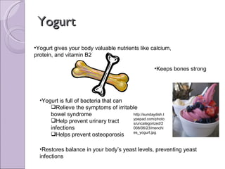 Yogurt Yogurt gives your body valuable nutrients like calcium, protein, and vitamin B2 Yogurt is full of bacteria that can  Relieve the symptoms of irritable bowel syndrome Help prevent urinary tract infections Helps prevent osteoporosis Restores balance in your body’s yeast levels, preventing yeast infections Keeps bones strong http://sundaydish.typepad.com/photos/uncategorized/2008/06/23/menchies_yogurt.jpg 