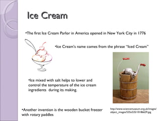Ice Cream The first Ice Cream Parlor in America opened in New York City in 1776 Ice Cream’s name comes from the phrase “Iced Cream” Ice mixed with salt helps to lower and control the temperature of the ice cream ingredients  during its making. Another invention is the wooden bucket freezer with rotary paddles http://www.sciencemuseum.org.uk/images/object_images/535x535/10186629.jpg 