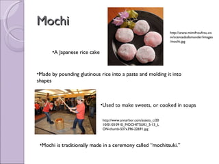 Mochi A Japanese rice cake Made by pounding glutinous rice into a paste and molding it into shapes Used to make sweets, or cooked in soups Mochi is traditionally made in a ceremony called “mochitsuki.” http://www.mimifroufrou.com/scentedsalamander/images/mochi.jpg http://www.annarbor.com/assets_c/2010/01/010910_MOCHITSUKI_5-13_LON-thumb-537x396-22691.jpg 