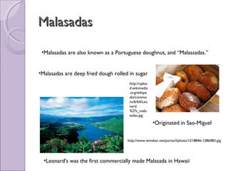 Malasadas Malasadas are also known as a Portuguese doughnut, and “Malassadas.” Originated in Sao-Miguel Leonard's was the first commercially made Malasada in Hawaii Malasadas are deep fried dough rolled in sugar http://www.wmaker.net/portorl/photo/1218846-1586083.jpg http://upload.wikimedia.org/wikipedia/commons/6/64/Leonard%27s_malasadas.jpg 