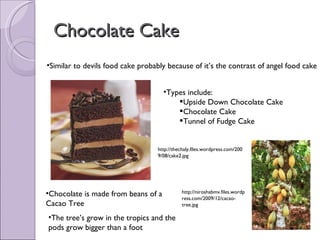 Chocolate Cake Similar to devils food cake probably because of it’s the contrast of angel food cake Types include: Upside Down Chocolate Cake Chocolate Cake Tunnel of Fudge Cake Chocolate is made from beans of a Cacao Tree The tree’s grow in the tropics and the pods grow bigger than a foot http://niroshabmv.files.wordpress.com/2009/12/cacao-tree.jpg http://thechaly.files.wordpress.com/2009/08/cake2.jpg 