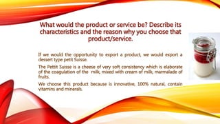 What would the product or service be? Describe its 
characteristics and the reason why you choose that 
product/service. 
If we would the opportunity to export a product, we would export a 
dessert type petit Suisse. 
The Pettit Suisse is a cheese of very soft consistency which is elaborate 
of the coagulation of the milk, mixed with cream of milk, marmalade of 
fruits. 
We choose this product because is innovative, 100% natural, contain 
vitamins and minerals. 
 