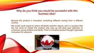 Why do you think you would be successful with this 
business idea? 
Because this product is innovative, something different coming from a different 
country. 
We would could export to where wholesale partners require, and is a product that 
has not come to market this product may crop up and draw your attention to 
customers, young children and adults. That is innovative product thought I generate 
innovation for everyone. 
 