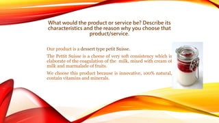 What would the product or service be? Describe its 
characteristics and the reason why you choose that 
product/service. 
Our product is a dessert type petit Suisse. 
The Pettit Suisse is a cheese of very soft consistency which is 
elaborate of the coagulation of the milk, mixed with cream of 
milk and marmalade of fruits. 
We choose this product because is innovative, 100% natural, 
contain vitamins and minerals. 
 