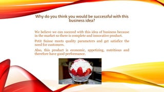Why do you think you would be successful with this 
business idea? 
We believe we can succeed with this idea of business because 
in the market so there is complete and innovative product. 
Petit Suisse meets quality parameters and get satisfice the 
need for customers. 
Also, this product is economic, appetizing, nutritious and 
therefore have good performance. 
 