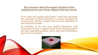Do a research about the export situation of the 
product/service you chose. Repost what you found. 
If we export the product petit Suisse, would take advantage 
the advantage of which Colombia is a country exporting for 
several years, with the exception that has been dependent on 
the Venezuelan market. 
In Colombia, in the past year, market dependence with 
Venezuela has been a negative factor for the foreign trade of 
the most exportable products, where milk and its derivatives 
have been no exception. 
 