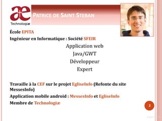 PATRICE DE SAINT STEBAN
École EPITA
Ingénieur en Informatique : Société SFEIR
Application web
Java/GWT
Développeur
Expert
Travaille à la CEF sur le projet EgliseInfo (Refonte du site
MessesInfo)
Application mobile android : MessesInfo et EgliseInfo
Membre de Technologiæ
23/01/2011
2
 